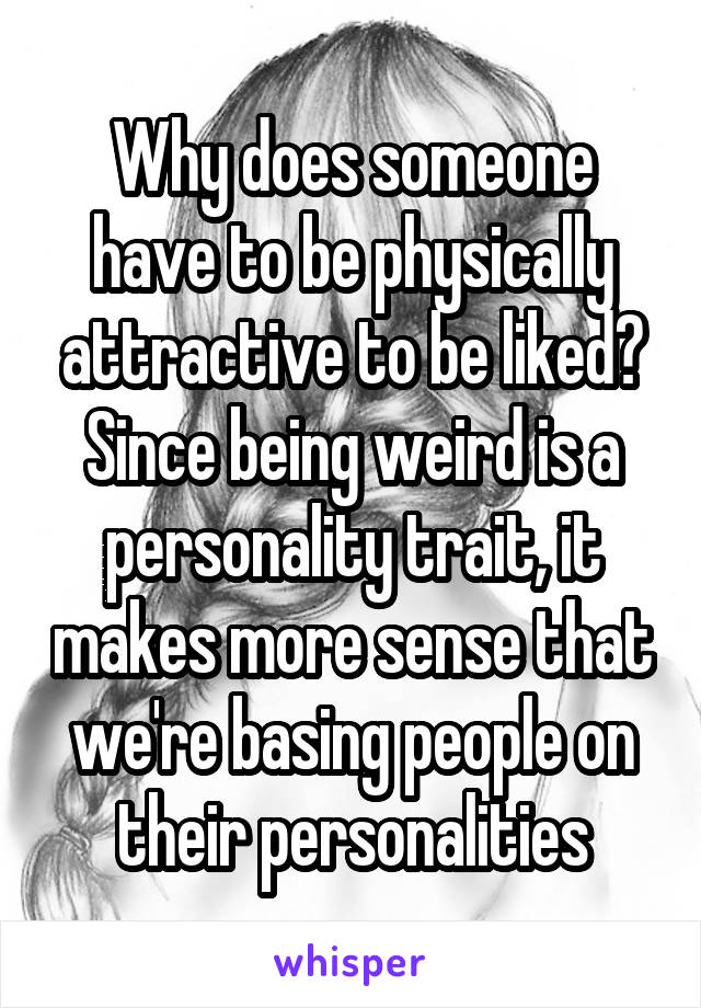 Why does someone have to be physically attractive to be liked? Since being weird is a personality trait, it makes more sense that we're basing people on their personalities