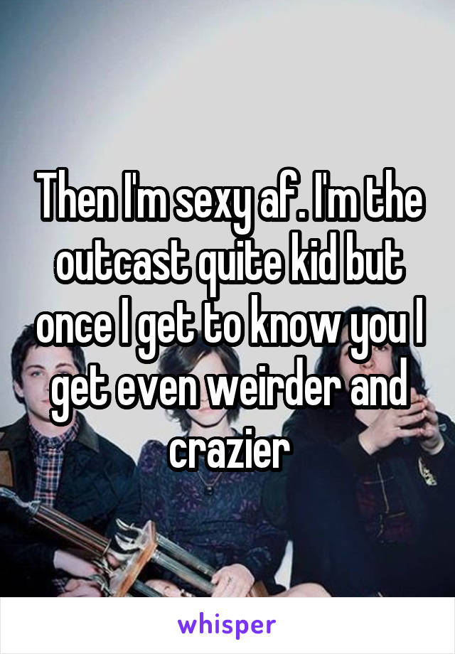 Then I'm sexy af. I'm the outcast quite kid but once I get to know you I get even weirder and crazier