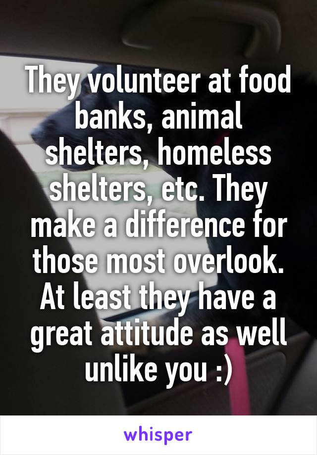 They volunteer at food banks, animal shelters, homeless shelters, etc. They make a difference for those most overlook. At least they have a great attitude as well unlike you :)