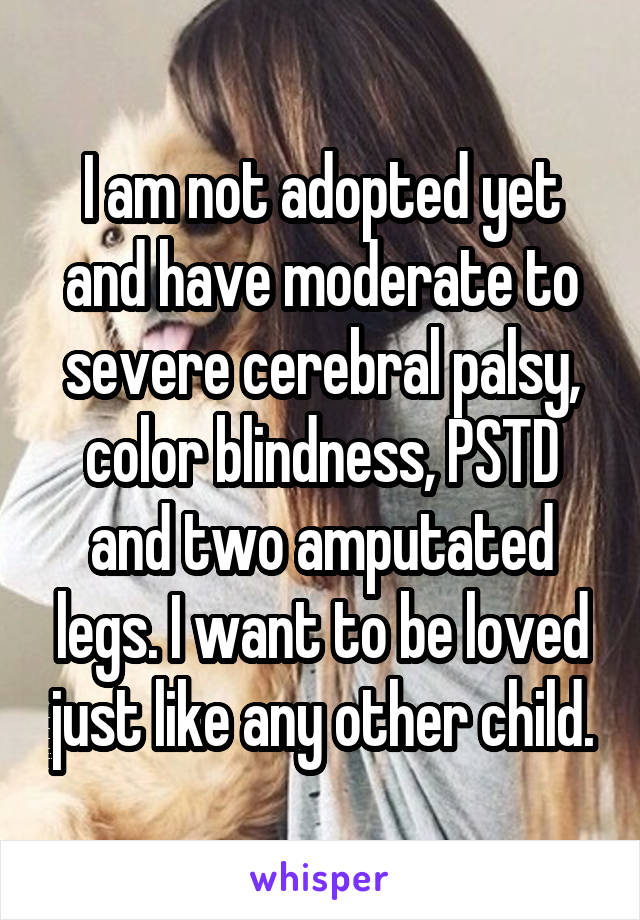 I am not adopted yet and have moderate to severe cerebral palsy, color blindness, PSTD and two amputated legs. I want to be loved just like any other child.