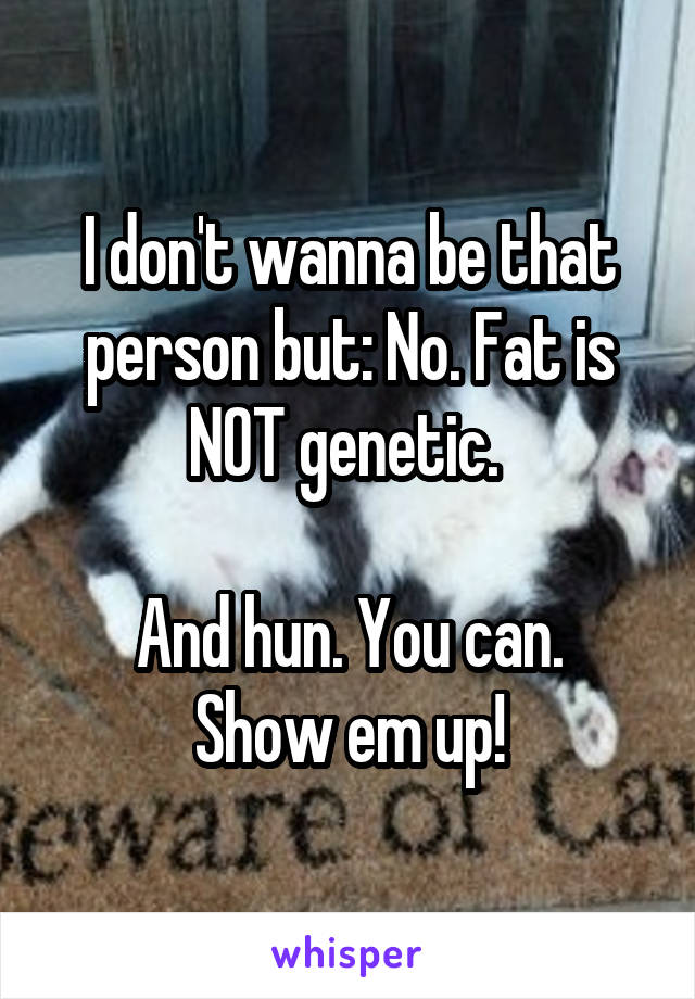 I don't wanna be that person but: No. Fat is NOT genetic. 

And hun. You can. Show em up!