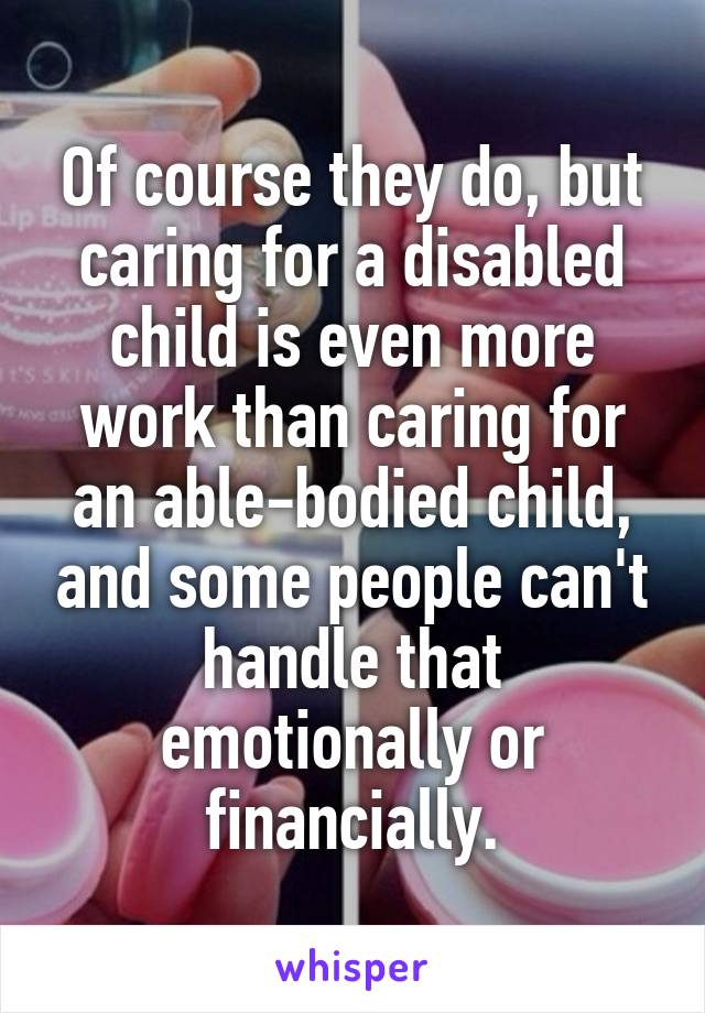 Of course they do, but caring for a disabled child is even more work than caring for an able-bodied child, and some people can't handle that emotionally or financially.