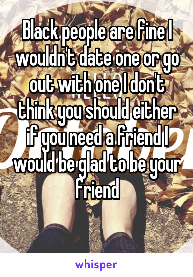 Black people are fine I wouldn't date one or go out with one I don't think you should either if you need a friend I would be glad to be your friend

