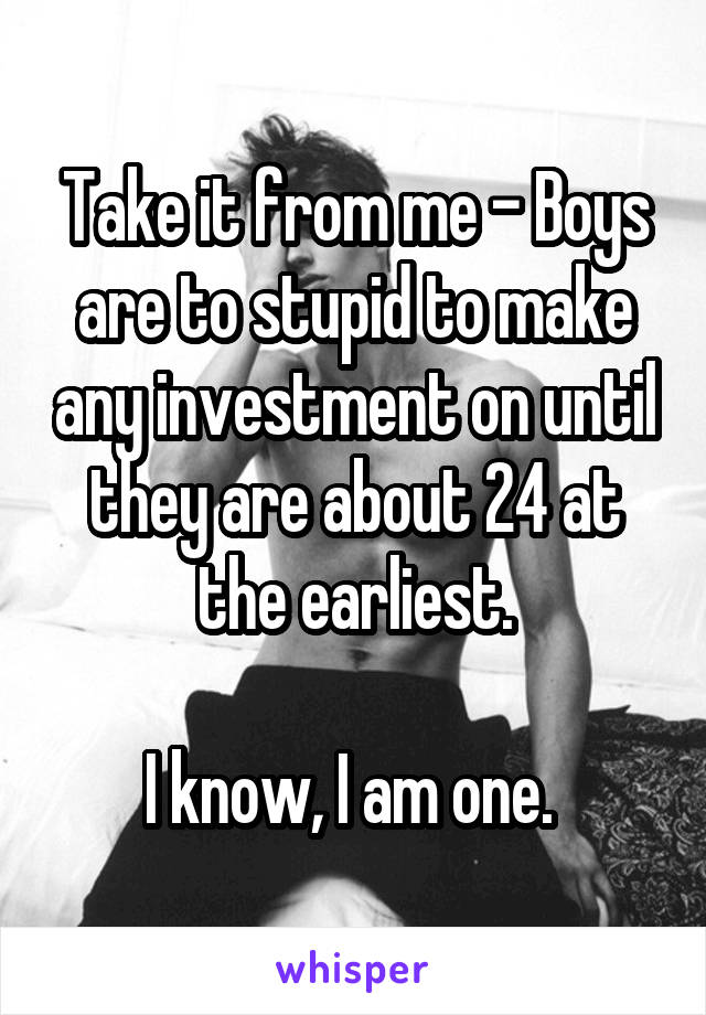 Take it from me - Boys are to stupid to make any investment on until they are about 24 at the earliest.

I know, I am one. 