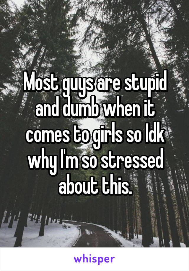 Most guys are stupid and dumb when it comes to girls so Idk why I'm so stressed about this.