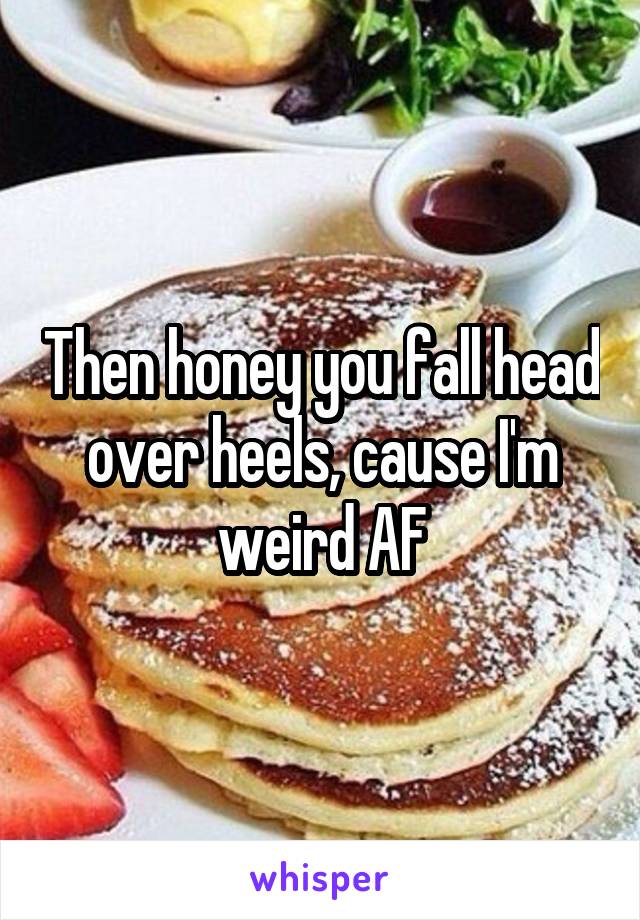 Then honey you fall head over heels, cause I'm weird AF