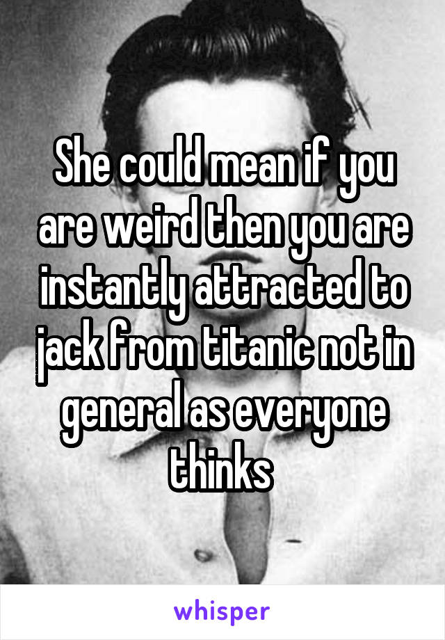 She could mean if you are weird then you are instantly attracted to jack from titanic not in general as everyone thinks 