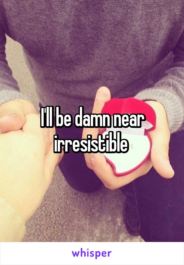 I'll be damn near irresistible 