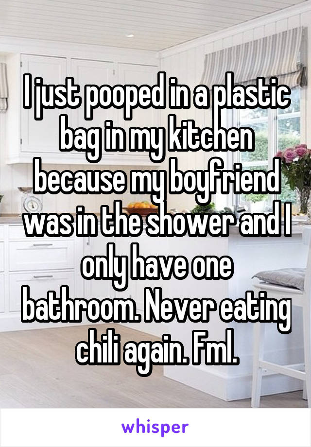 I just pooped in a plastic bag in my kitchen because my boyfriend was in the shower and I only have one bathroom. Never eating chili again. Fml.