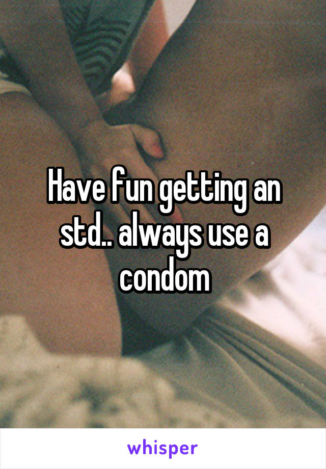 Have fun getting an std.. always use a condom