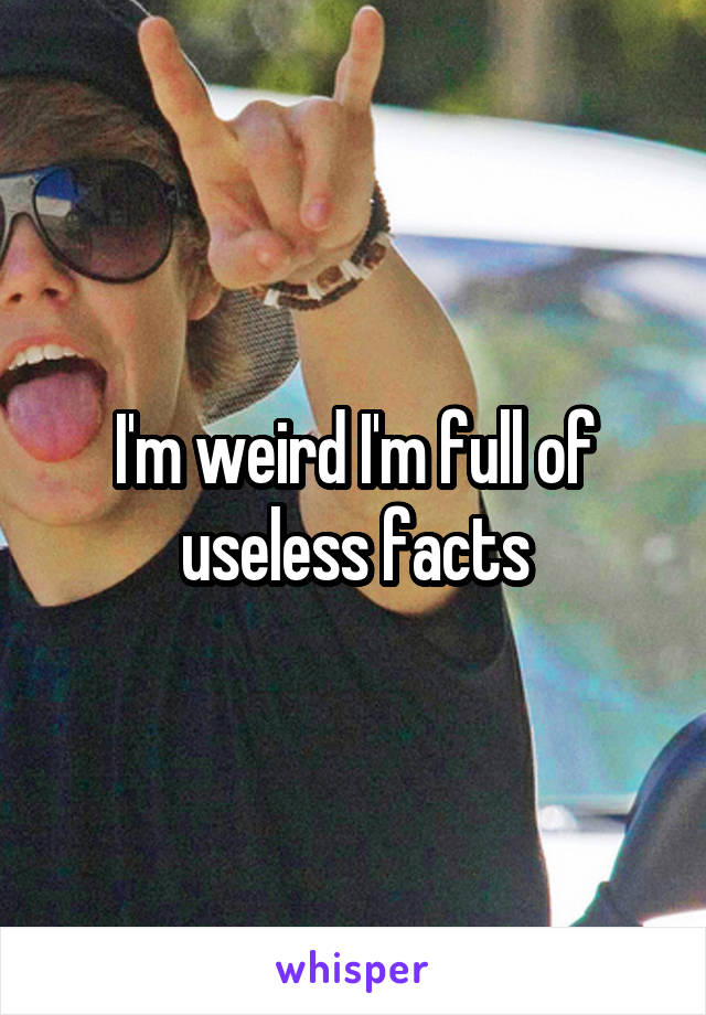 I'm weird I'm full of useless facts