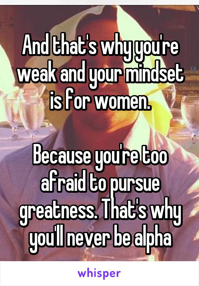 And that's why you're weak and your mindset is for women.

Because you're too afraid to pursue greatness. That's why you'll never be alpha