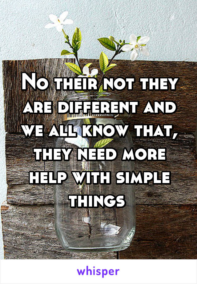 No their not they are different and we all know that, they need more help with simple things 