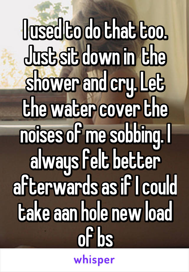 I used to do that too. Just sit down in  the shower and cry. Let the water cover the noises of me sobbing. I always felt better afterwards as if I could take aan hole new load of bs