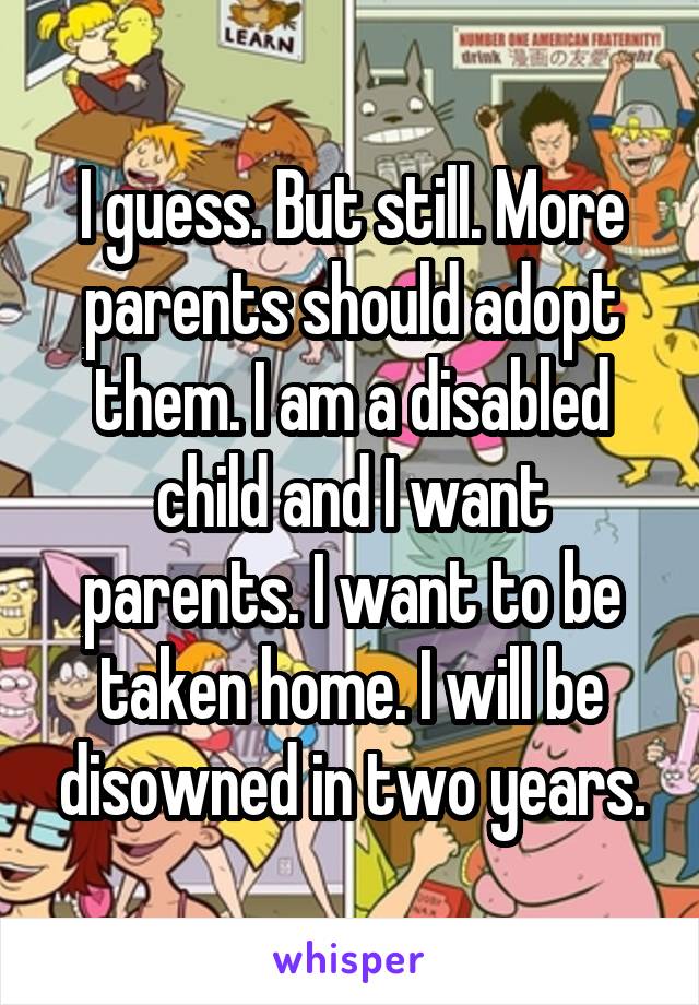 I guess. But still. More parents should adopt them. I am a disabled child and I want parents. I want to be taken home. I will be disowned in two years.