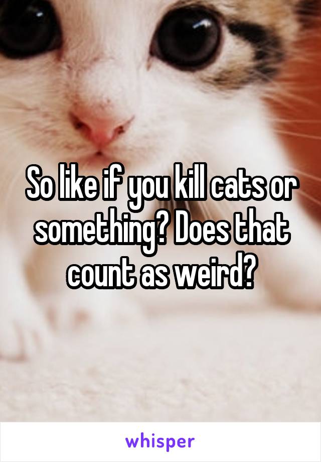 So like if you kill cats or something? Does that count as weird?