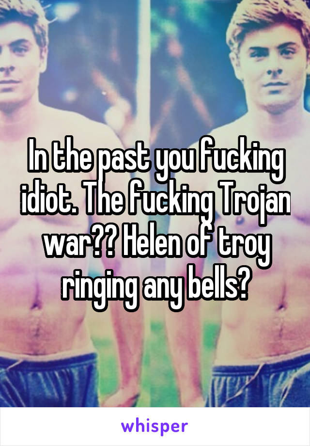 In the past you fucking idiot. The fucking Trojan war?? Helen of troy ringing any bells?