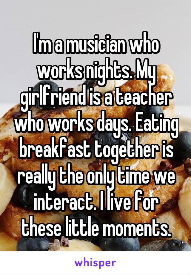 I'm a musician who works nights. My girlfriend is a teacher who works days. Eating breakfast together is really the only time we interact. I live for these little moments.