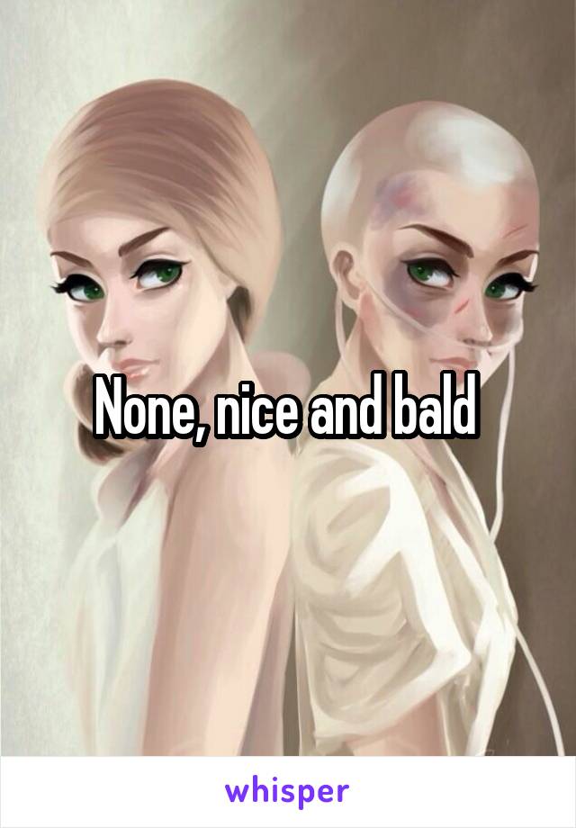 None, nice and bald 