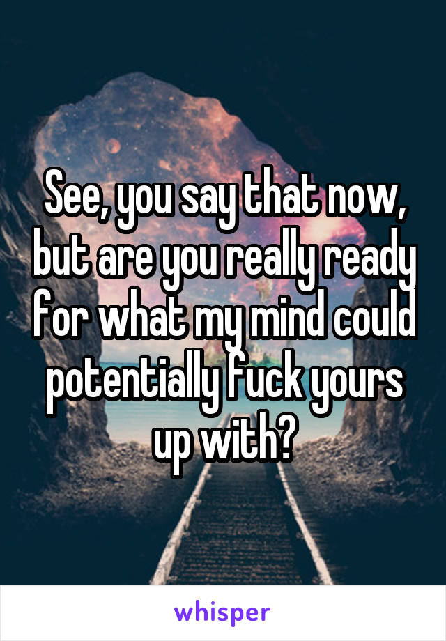 See, you say that now, but are you really ready for what my mind could potentially fuck yours up with?