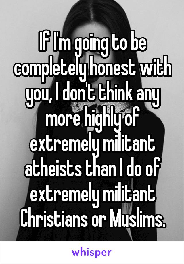 If I'm going to be completely honest with you, I don't think any more highly of extremely militant atheists than I do of extremely militant Christians or Muslims.
