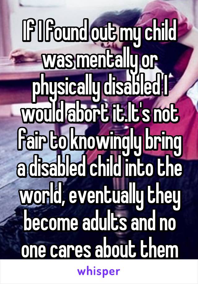 If I found out my child was mentally or physically disabled I would abort it.It's not fair to knowingly bring a disabled child into the world, eventually they become adults and no one cares about them