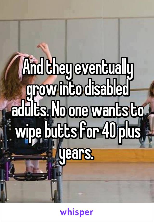 And they eventually grow into disabled adults. No one wants to wipe butts for 40 plus years. 