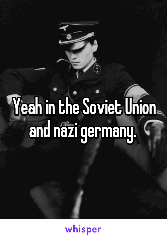 Yeah in the Soviet Union and nazi germany. 