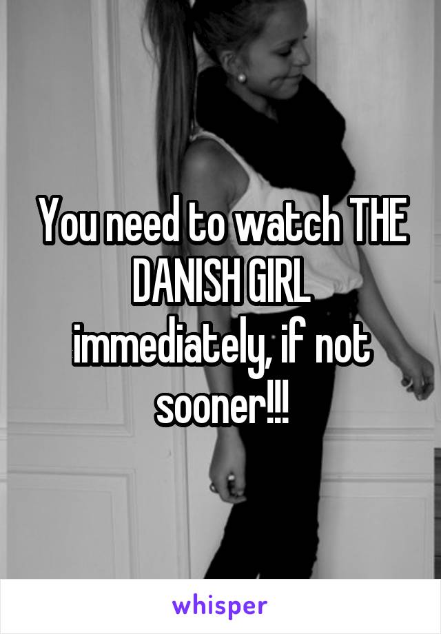 You need to watch THE DANISH GIRL immediately, if not sooner!!!