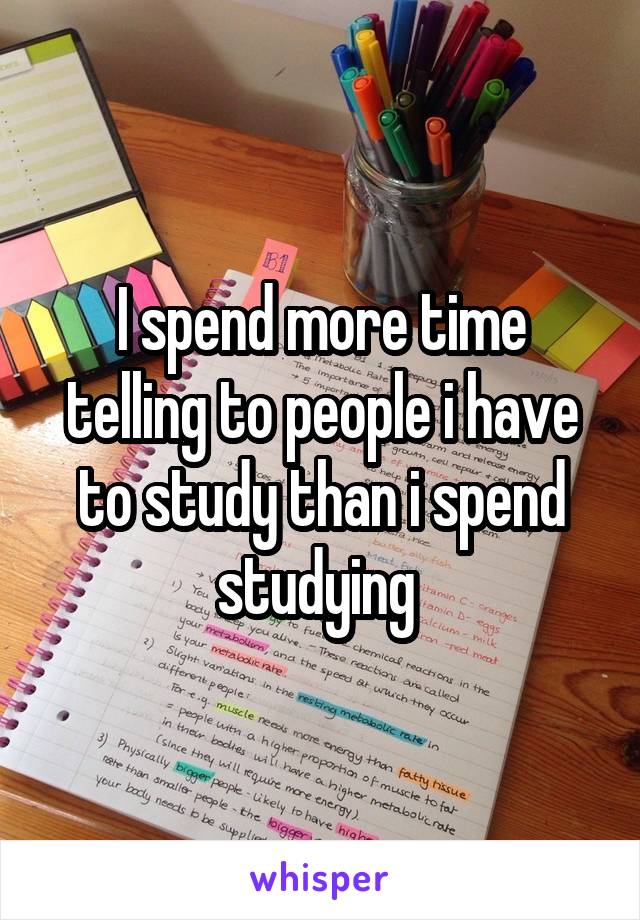 I spend more time telling to people i have to study than i spend studying 