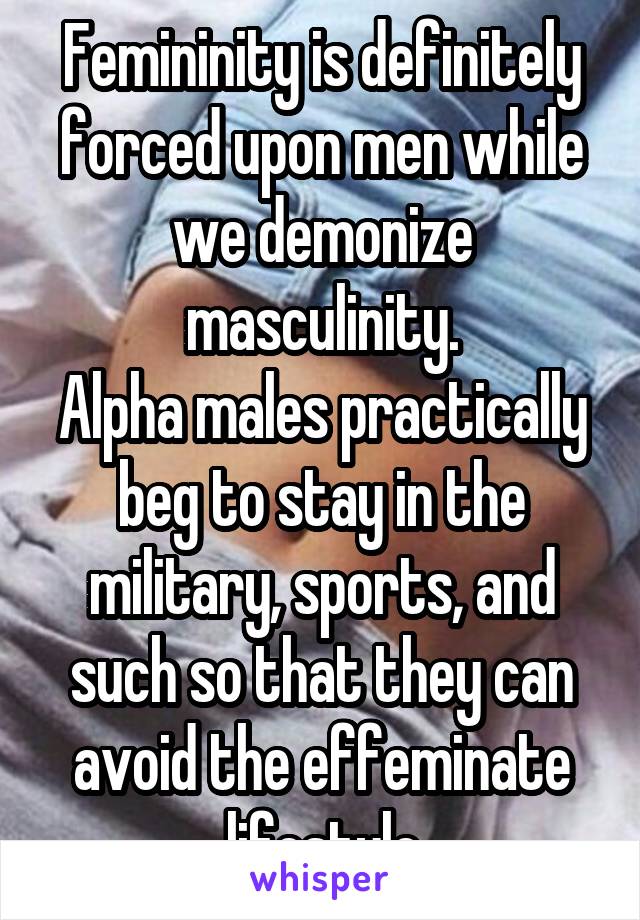 Femininity is definitely forced upon men while we demonize masculinity.
Alpha males practically beg to stay in the military, sports, and such so that they can avoid the effeminate lifestyle