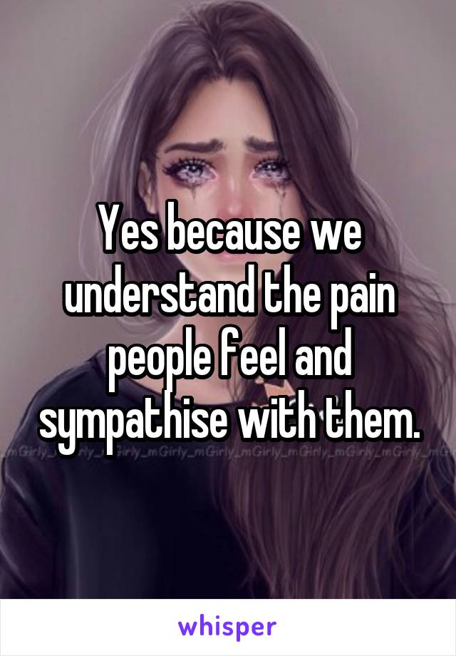 Yes because we understand the pain people feel and sympathise with them.