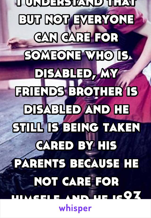 I understand that but not everyone can care for someone who is disabled, my friends brother is disabled and he still is being taken cared by his parents because he not care for himself and he is23 