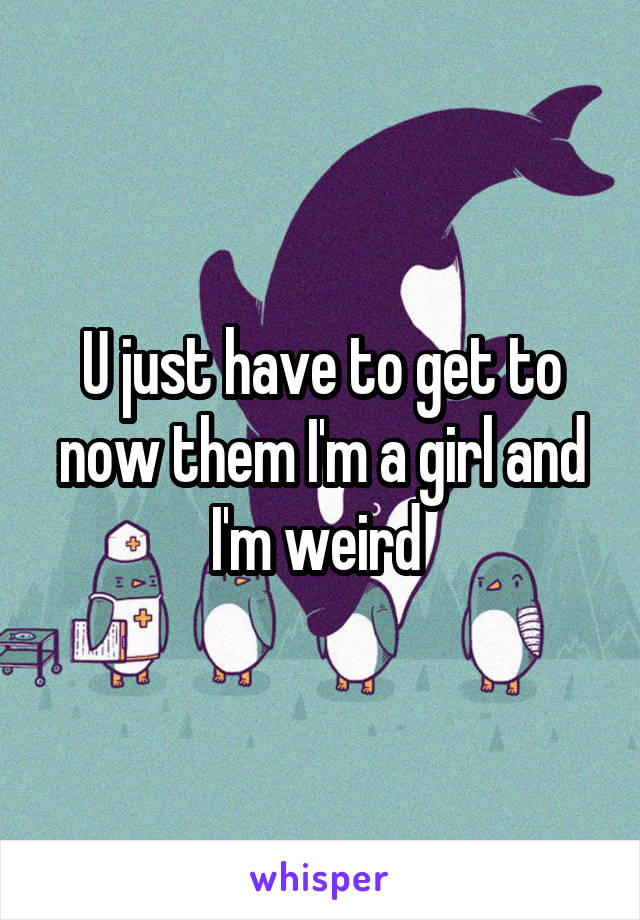 U just have to get to now them I'm a girl and I'm weird 