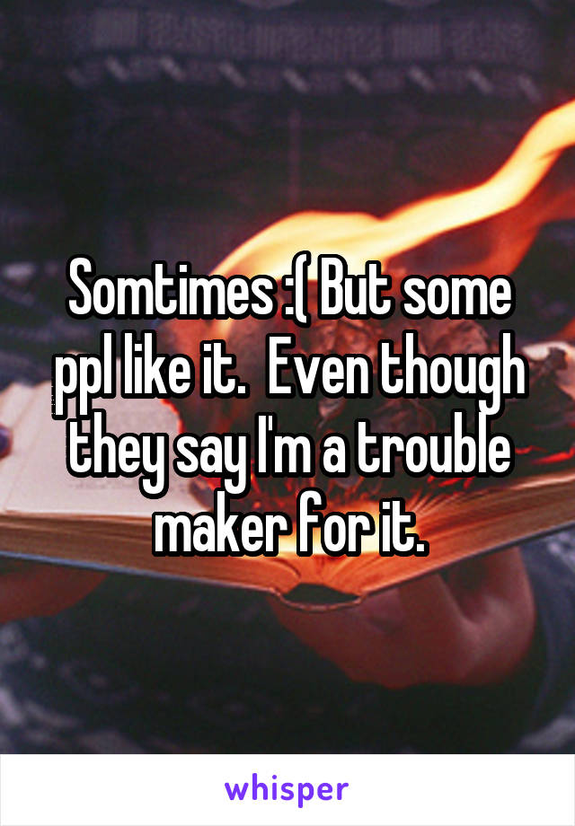 Somtimes :( But some ppl like it.  Even though they say I'm a trouble maker for it.