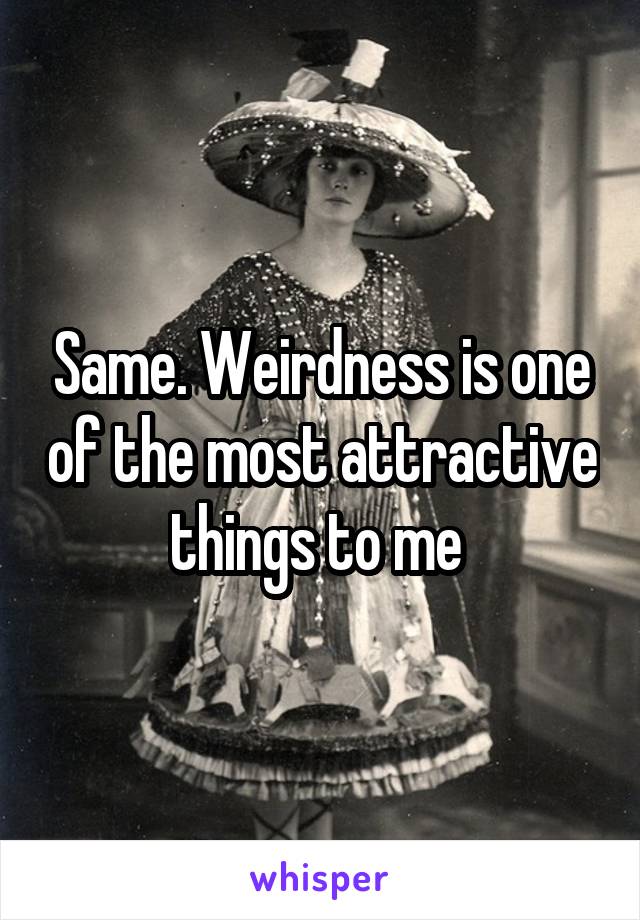 Same. Weirdness is one of the most attractive things to me 