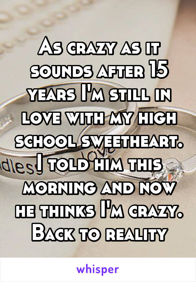 As crazy as it sounds after 15 years I'm still in love with my high school sweetheart. I told him this morning and now he thinks I'm crazy. Back to reality