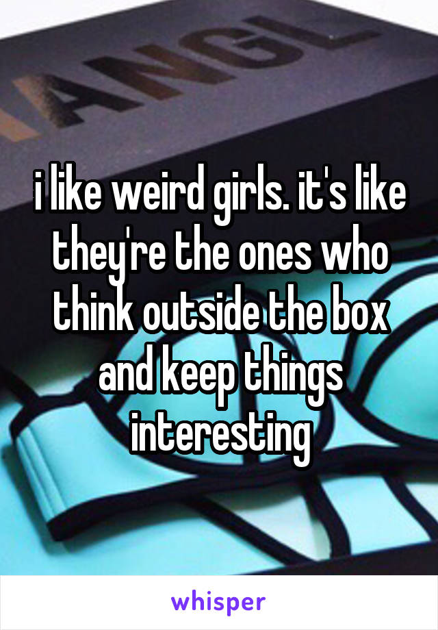 i like weird girls. it's like they're the ones who think outside the box and keep things interesting