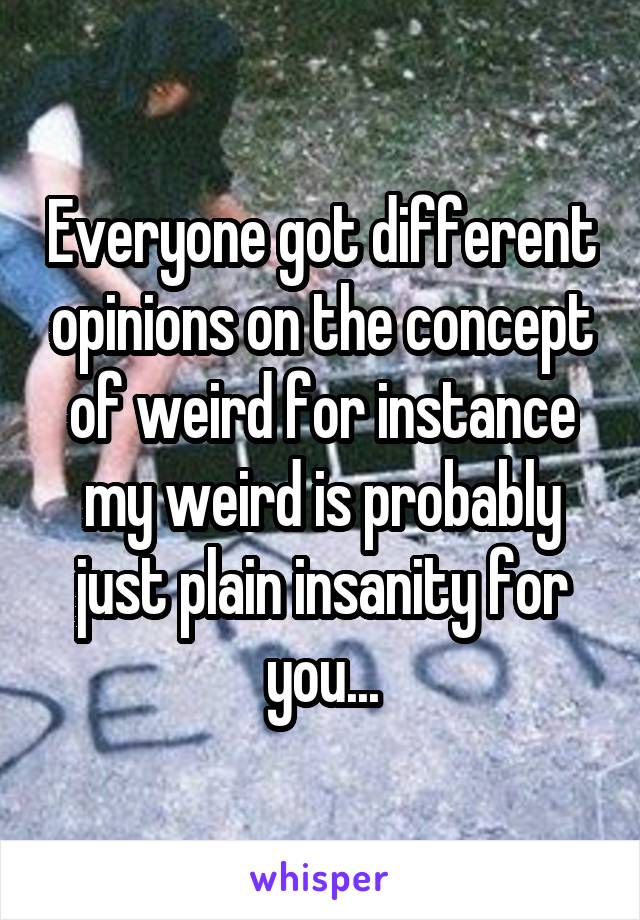 Everyone got different opinions on the concept of weird for instance my weird is probably just plain insanity for you...