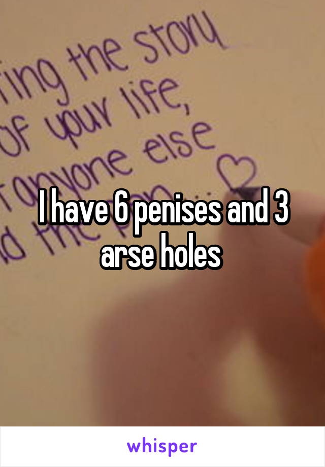 I have 6 penises and 3 arse holes 