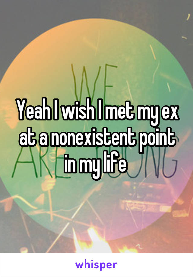 Yeah I wish I met my ex at a nonexistent point in my life 