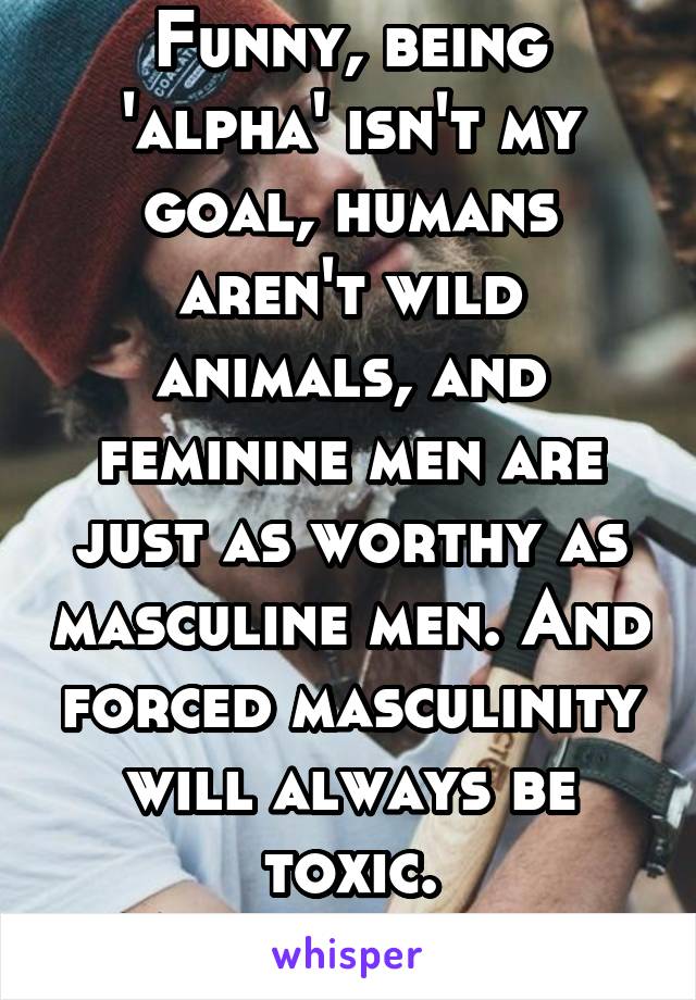 Funny, being 'alpha' isn't my goal, humans aren't wild animals, and feminine men are just as worthy as masculine men. And forced masculinity will always be toxic.
Men are human.