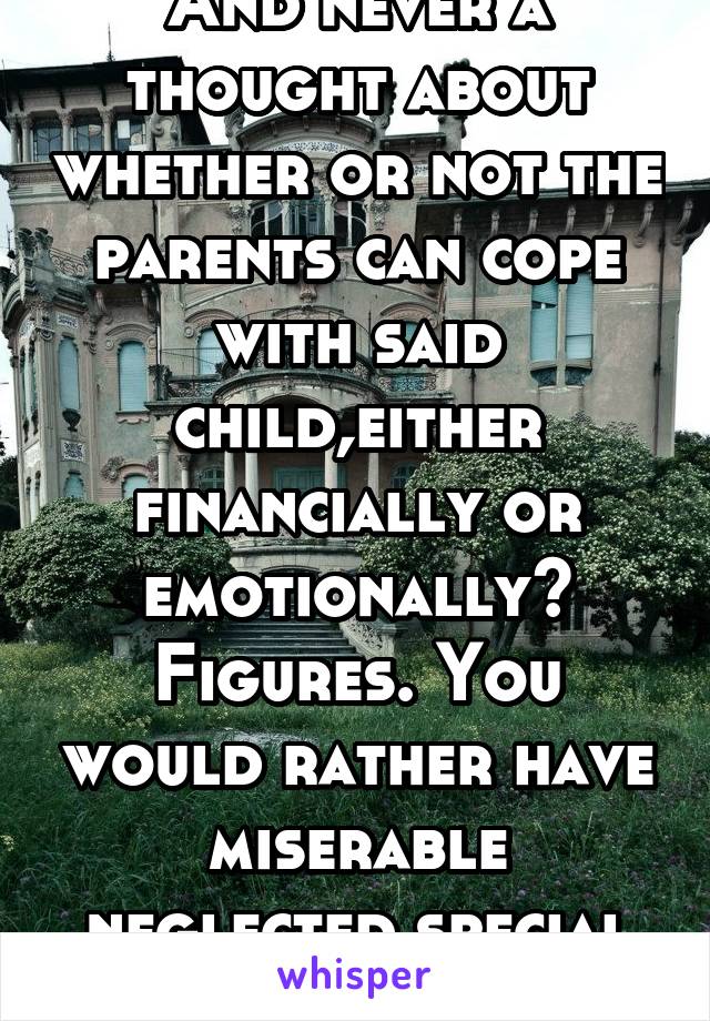 And never a thought about whether or not the parents can cope with said child,either financially or emotionally? Figures. You would rather have miserable neglected special needs kids. 