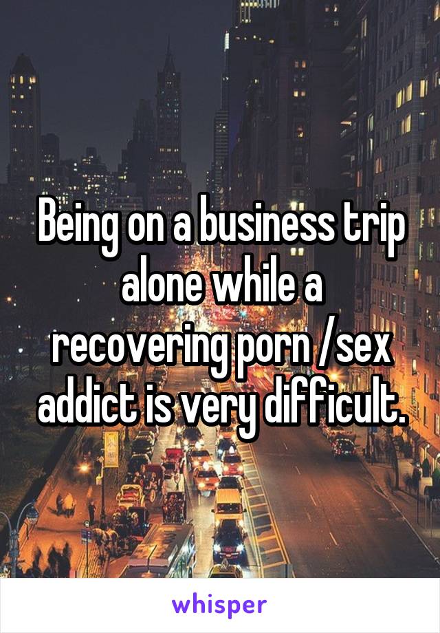Being on a business trip alone while a recovering porn /sex addict is very difficult.