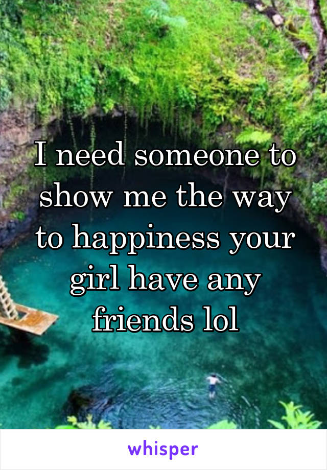 I need someone to show me the way to happiness your girl have any friends lol