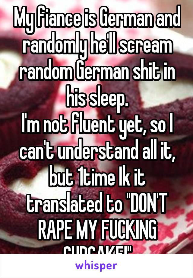 My fiance is German and randomly he'll scream random German shit in his sleep.
I'm not fluent yet, so I can't understand all it, but 1time Ik it translated to "DON'T RAPE MY FUCKING CUPCAKE!"