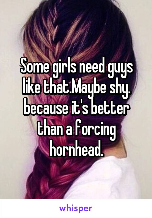 Some girls need guys like that.Maybe shy.
because it's better than a forcing hornhead.