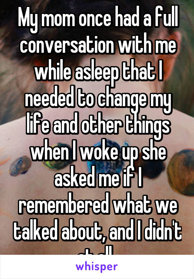 My mom once had a full conversation with me while asleep that I needed to change my life and other things when I woke up she asked me if I remembered what we talked about, and I didn't at all. 