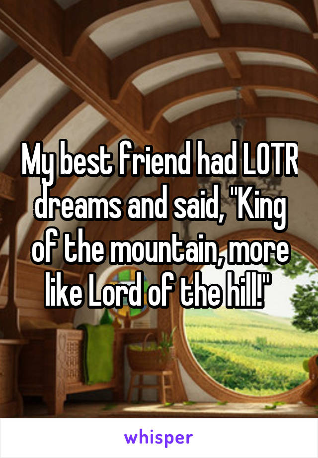 My best friend had LOTR dreams and said, "King of the mountain, more like Lord of the hill!" 