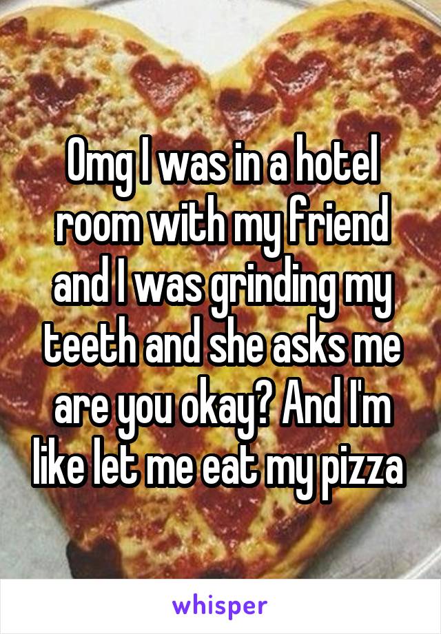 Omg I was in a hotel room with my friend and I was grinding my teeth and she asks me are you okay? And I'm like let me eat my pizza 